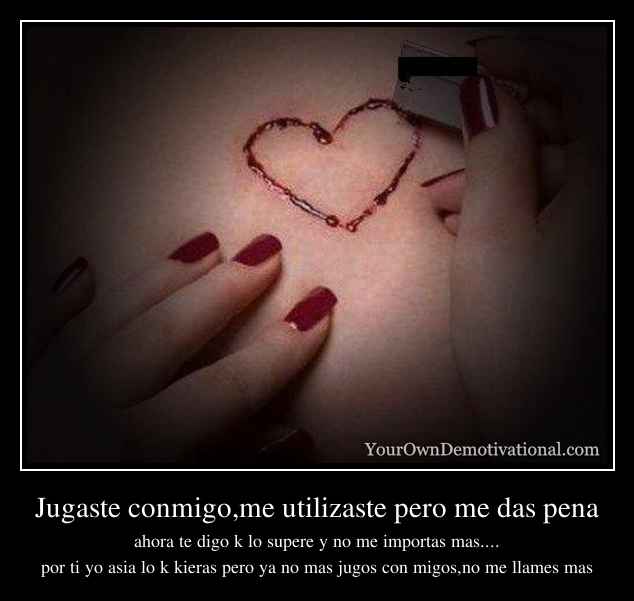 Jugaste conmigo,me utilizaste pero me das pena