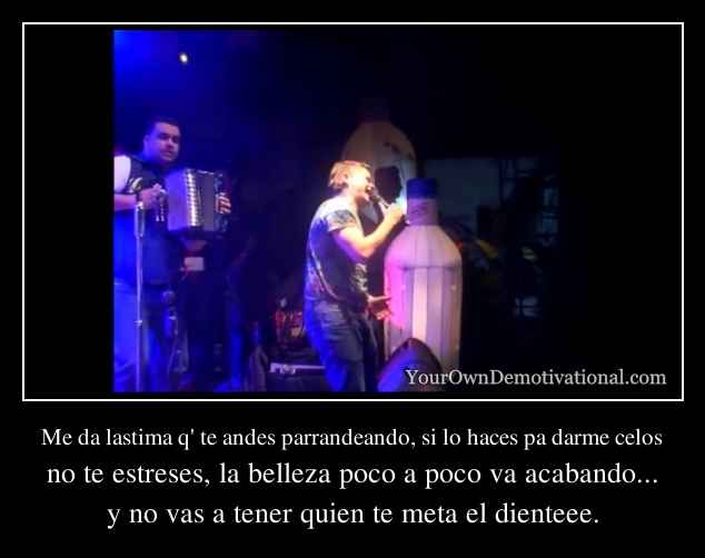 Me da lastima q' te andes parrandeando, si lo haces pa darme celos