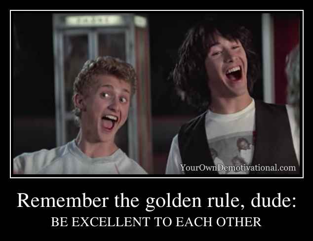 Remember the golden rule, dude: