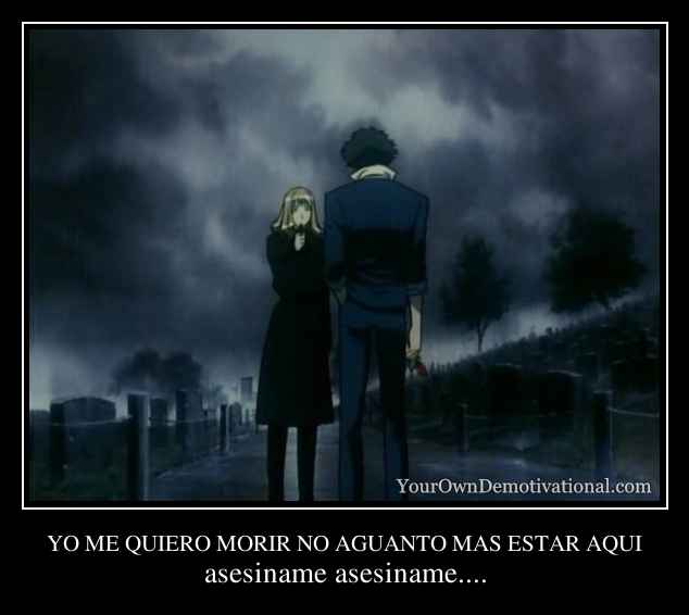 YO ME QUIERO MORIR NO AGUANTO MAS ESTAR AQUI
