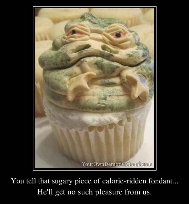 You tell that sugary piece of calorie-ridden fondant...